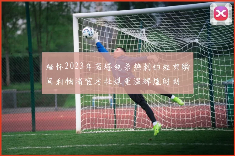 缅怀2023年若塔绝杀热刺的经典瞬间利物浦官方社媒重温辉煌时刻