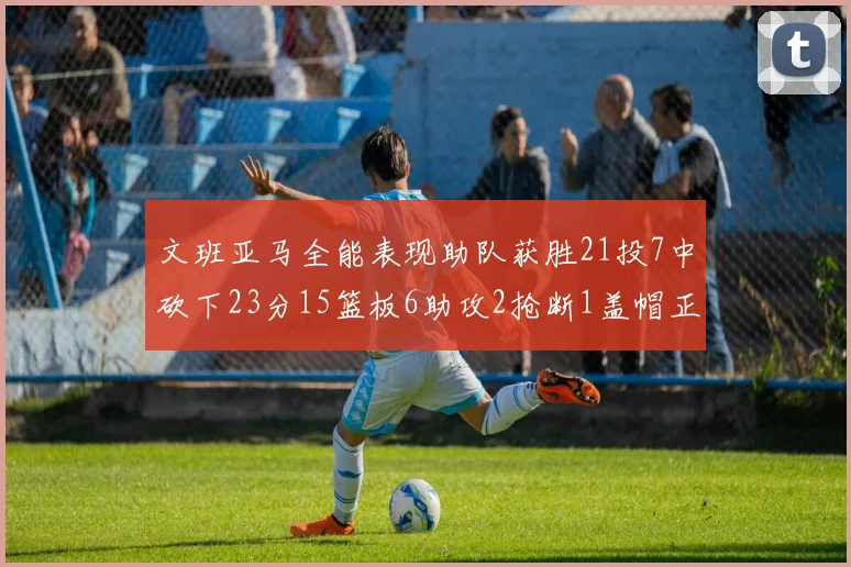 文班亚马全能表现助队获胜21投7中砍下23分15篮板6助攻2抢断1盖帽正负值14