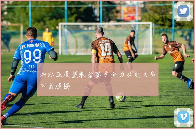 加比亚展望剩余赛季全力以赴力争不留遗憾