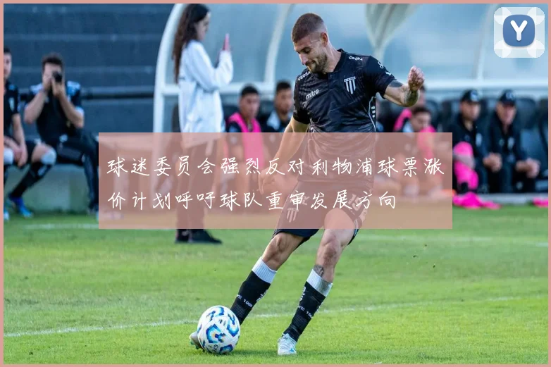 球迷委员会强烈反对利物浦球票涨价计划呼吁球队重审发展方向