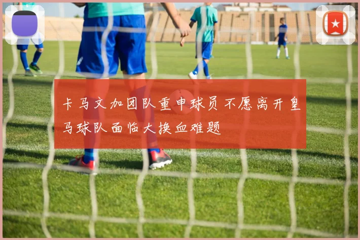 卡马文加团队重申球员不愿离开皇马球队面临大换血难题