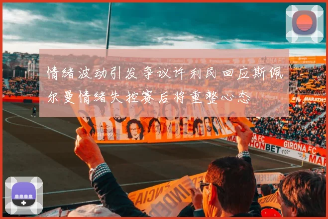 情绪波动引发争议许利民回应斯佩尔曼情绪失控赛后将重整心态