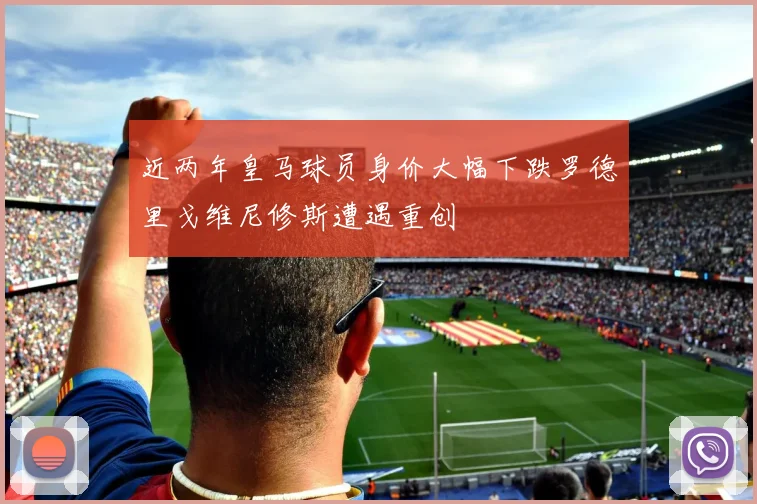 近两年皇马球员身价大幅下跌罗德里戈维尼修斯遭遇重创