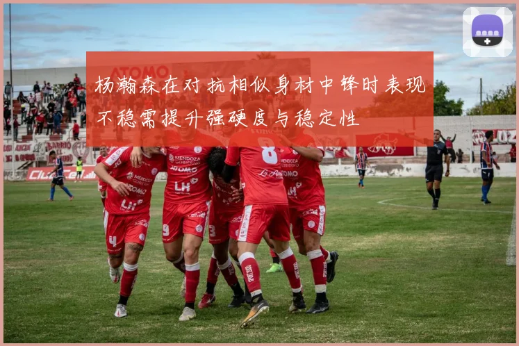 杨瀚森在对抗相似身材中锋时表现不稳需提升强硬度与稳定性