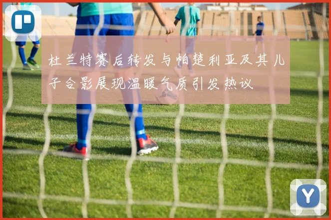 杜兰特赛后转发与帕楚利亚及其儿子合影展现温暖气质引发热议